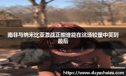 南非与纳米比亚激战正酣谁能在这场较量中笑到最后