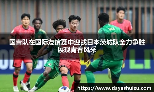 国青队在国际友谊赛中迎战日本茨城队全力争胜展现青春风采